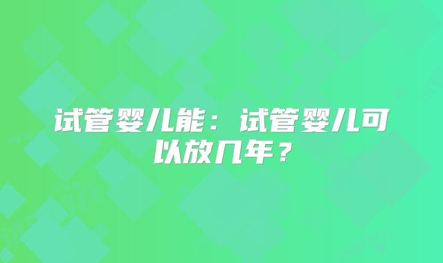 试管婴儿能：试管婴儿可以放几年？