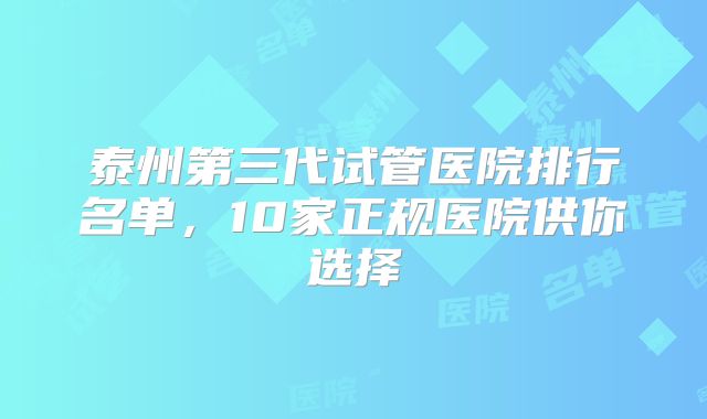 泰州第三代试管医院排行名单，10家正规医院供你选择