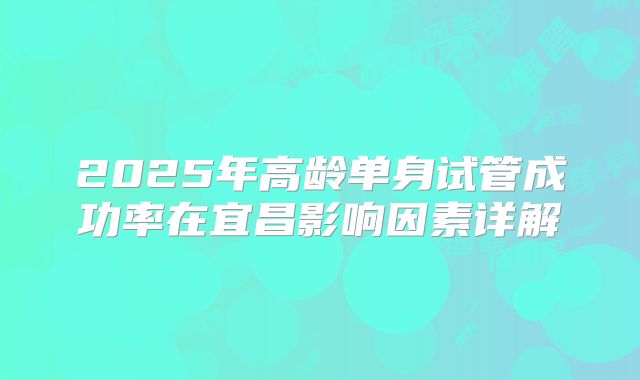2025年高龄单身试管成功率在宜昌影响因素详解