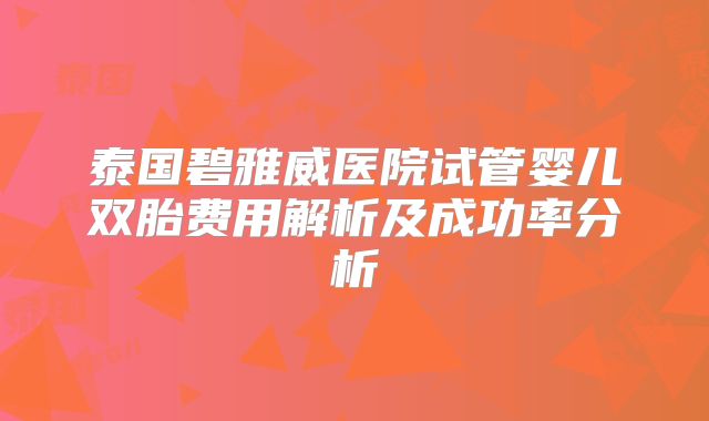 泰国碧雅威医院试管婴儿双胎费用解析及成功率分析