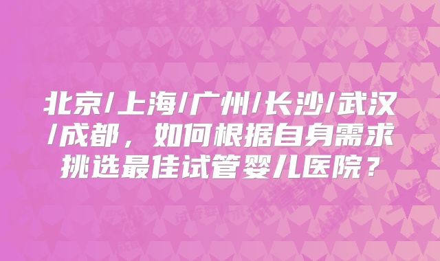 北京/上海/广州/长沙/武汉/成都，如何根据自身需求挑选最佳试管婴儿医院？