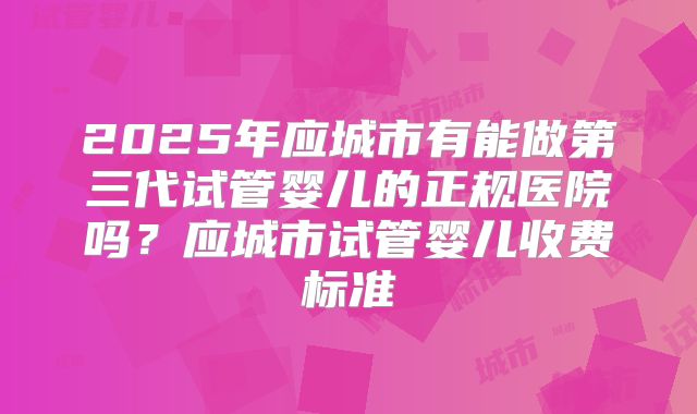 2025年应城市有能做第三代试管婴儿的正规医院吗？应城市试管婴儿收费标准