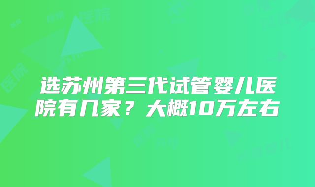 选苏州第三代试管婴儿医院有几家？大概10万左右