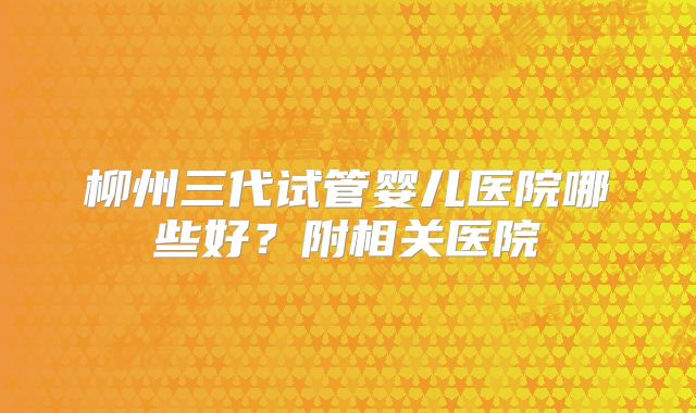 柳州三代试管婴儿医院哪些好？附相关医院