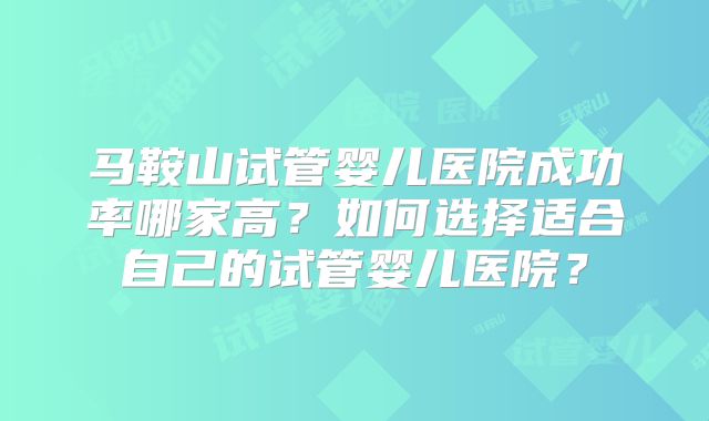 马鞍山试管婴儿医院成功率哪家高？如何选择适合自己的试管婴儿医院？