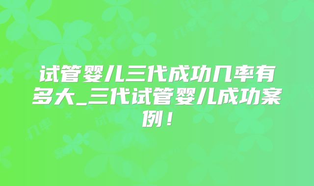 试管婴儿三代成功几率有多大_三代试管婴儿成功案例!