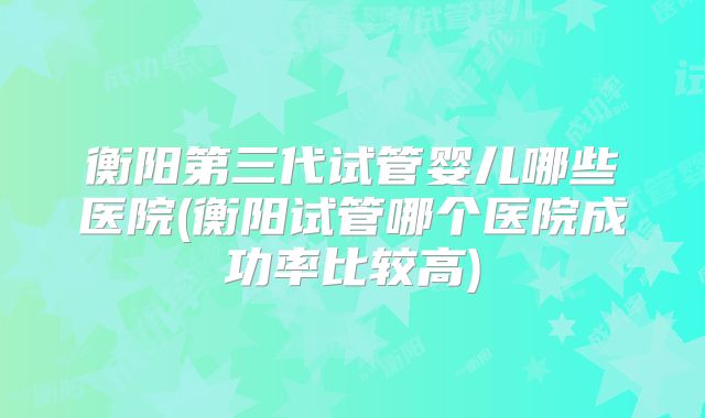 衡阳第三代试管婴儿哪些医院(衡阳试管哪个医院成功率比较高)