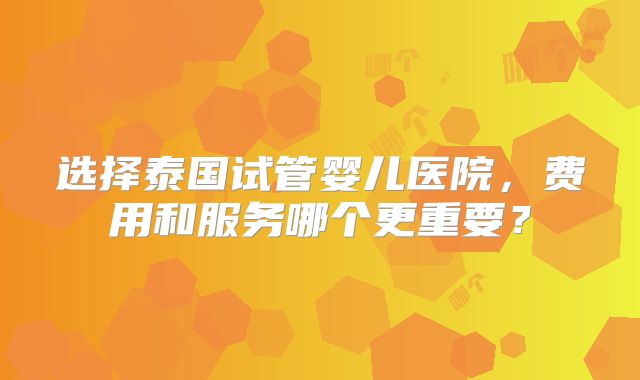 选择泰国试管婴儿医院，费用和服务哪个更重要？