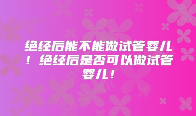 绝经后能不能做试管婴儿！绝经后是否可以做试管婴儿！