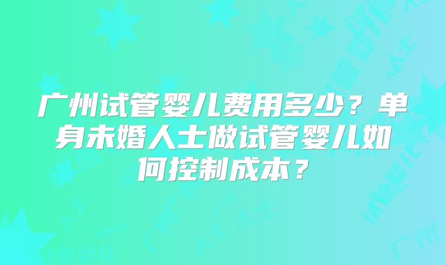 广州试管婴儿费用多少？单身未婚人士做试管婴儿如何控制成本？