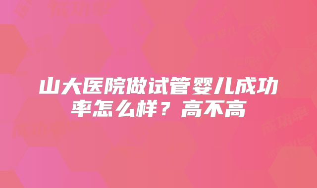 山大医院做试管婴儿成功率怎么样?高不高