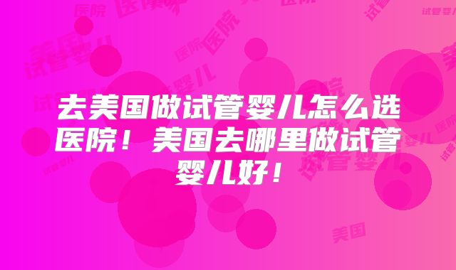 去美国做试管婴儿怎么选医院！美国去哪里做试管婴儿好！