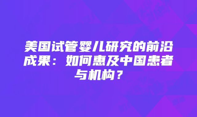 美国试管婴儿研究的前沿成果:如何惠及中国患者与机构?