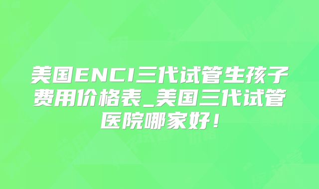 美国ENCI三代试管生孩子费用价格表_美国三代试管医院哪家好！