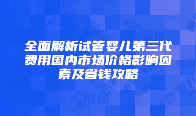 全面解析试管婴儿第三代费用国内市场价格影响因素及省钱攻略