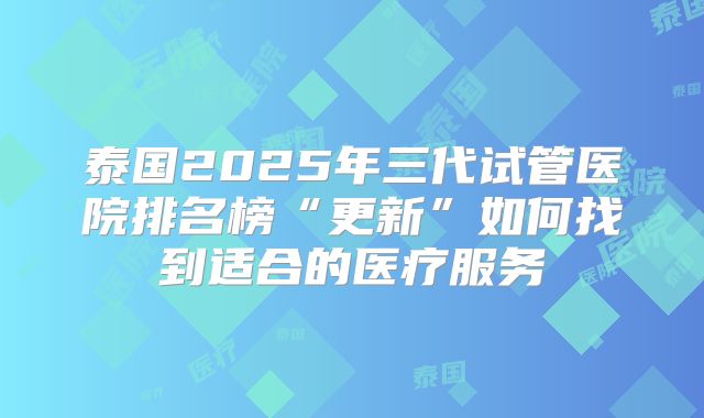 泰国2025年三代试管医院排名榜“更新”如何找到适合的医疗服务