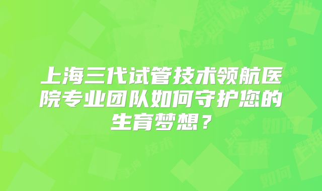 上海三代试管技术领航医院专业团队如何守护您的生育梦想？