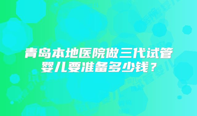 青岛本地医院做三代试管婴儿要准备多少钱？