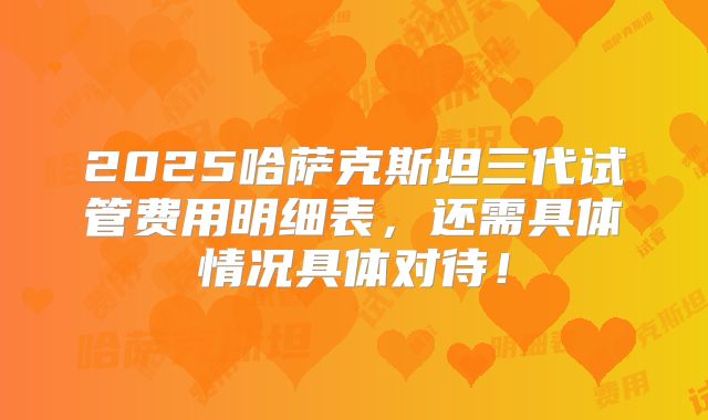 2025哈萨克斯坦三代试管费用明细表，还需具体情况具体对待！