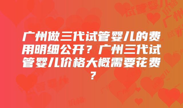 广州做三代试管婴儿的费用明细公开？广州三代试管婴儿价格大概需要花费？