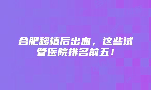 合肥移植后出血，这些试管医院排名前五！