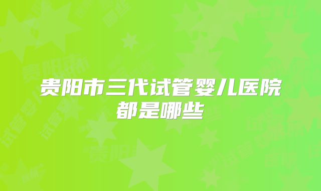 贵阳市三代试管婴儿医院都是哪些