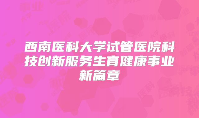 西南医科大学试管医院科技创新服务生育健康事业新篇章