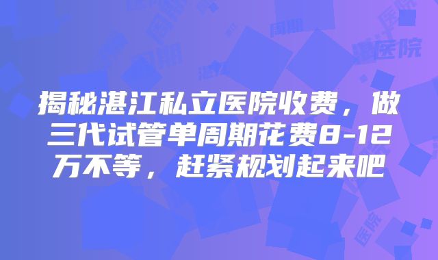 揭秘湛江私立医院收费，做三代试管单周期花费8-12万不等，赶紧规划起来吧