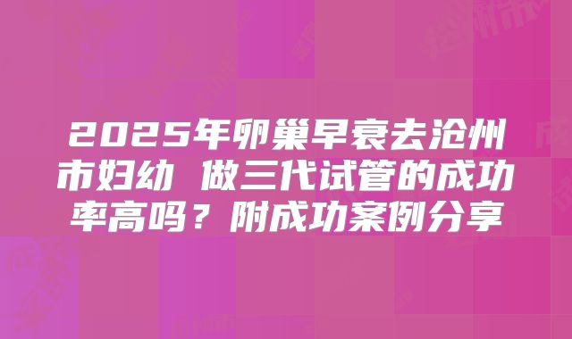 2025年卵巢早衰去沧州市妇幼 做三代试管的成功率高吗？附成功案例分享