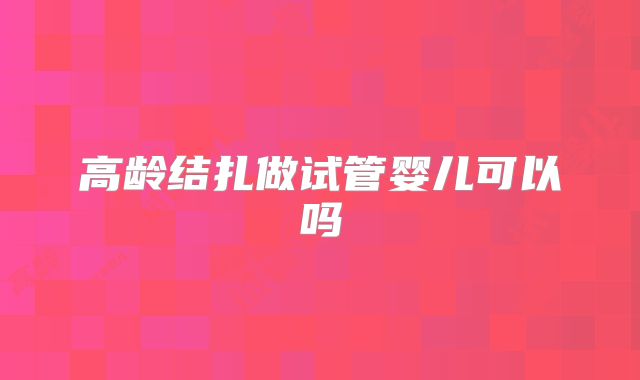 高龄结扎做试管婴儿可以吗