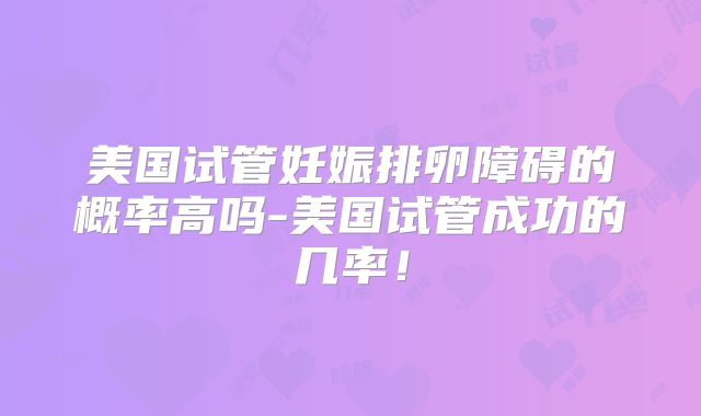 美国试管妊娠排卵障碍的概率高吗-美国试管成功的几率！