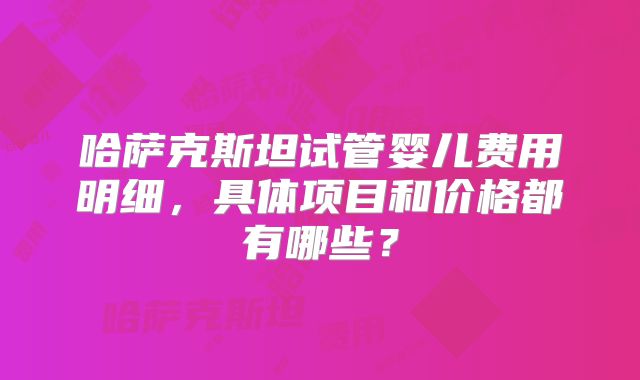 哈萨克斯坦试管婴儿费用明细，具体项目和价格都有哪些？