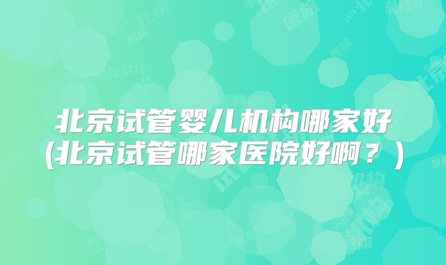 北京试管婴儿机构哪家好(北京试管哪家医院好啊？)