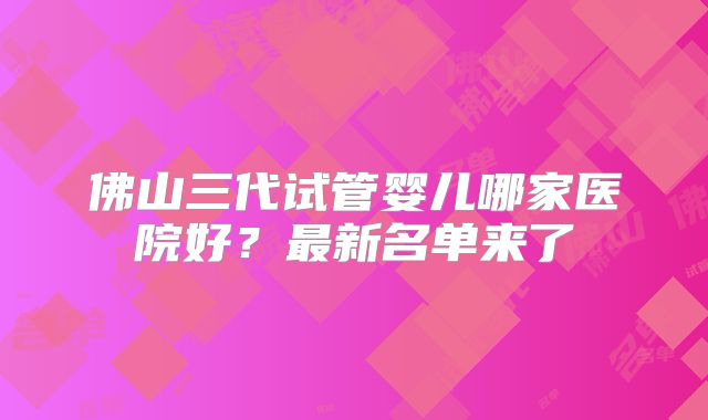 佛山三代试管婴儿哪家医院好？最新名单来了