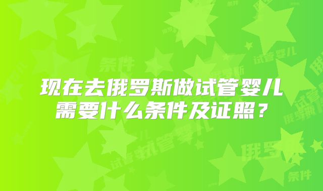现在去俄罗斯做试管婴儿需要什么条件及证照？