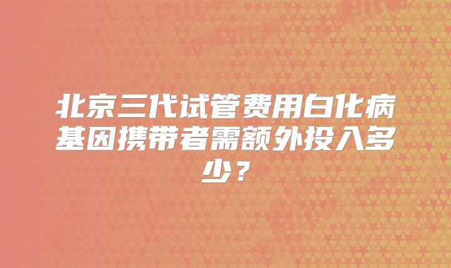 北京三代试管费用白化病基因携带者需额外投入多少？