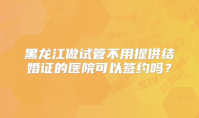 黑龙江做试管不用提供结婚证的医院可以签约吗？