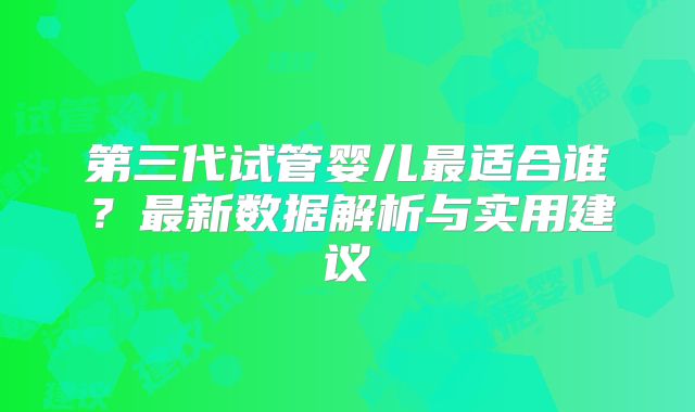 第三代试管婴儿最适合谁？最新数据解析与实用建议