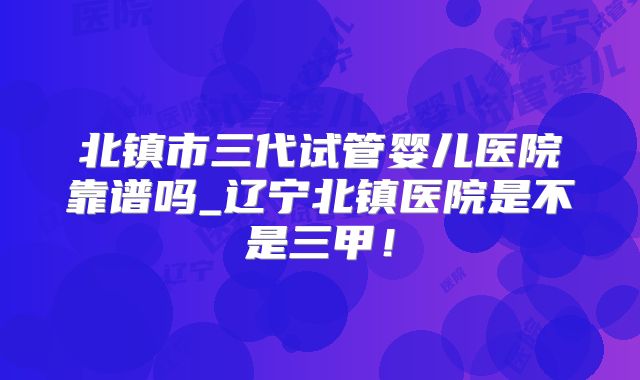 北镇市三代试管婴儿医院靠谱吗_辽宁北镇医院是不是三甲！