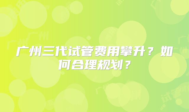广州三代试管费用攀升?如何合理规划?