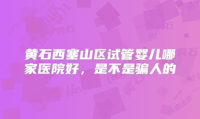 黄石西塞山区试管婴儿哪家医院好,是不是骗人的