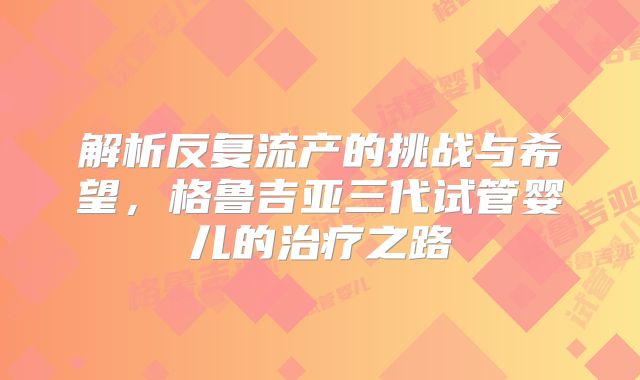 解析反复流产的挑战与希望，格鲁吉亚三代试管婴儿的治疗之路