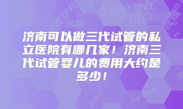 济南可以做三代试管的私立医院有哪几家！济南三代试管婴儿的费用大约是多少！