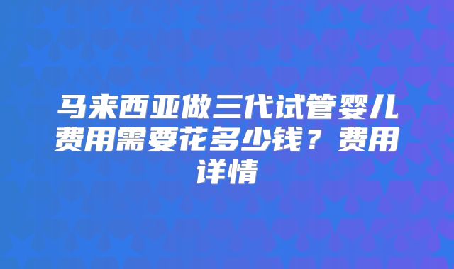 马来西亚做三代试管婴儿费用需要花多少钱？费用详情