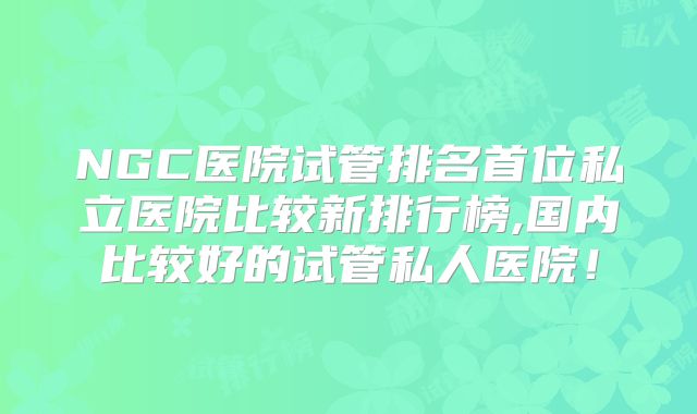 NGC医院试管排名首位私立医院比较新排行榜,国内比较好的试管私人医院！