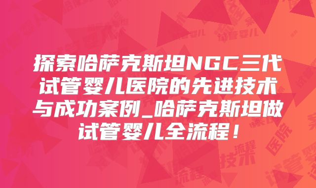 探索哈萨克斯坦NGC三代试管婴儿医院的先进技术与成功案例_哈萨克斯坦做试管婴儿全流程!