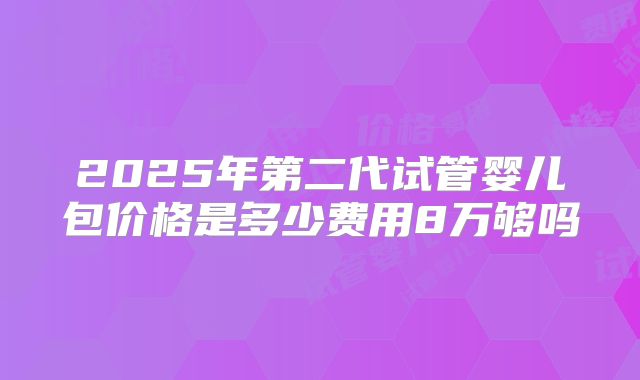 2025年第二代试管婴儿包价格是多少费用8万够吗