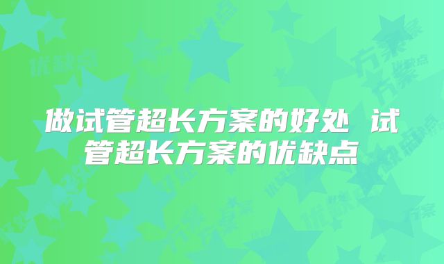 做试管超长方案的好处 试管超长方案的优缺点