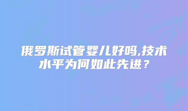 俄罗斯试管婴儿好吗,技术水平为何如此先进？