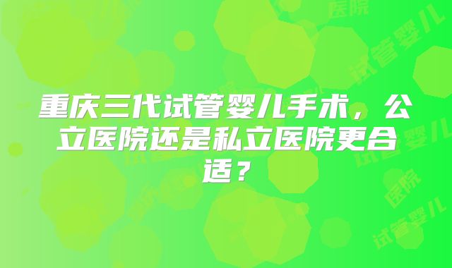 重庆三代试管婴儿手术，公立医院还是私立医院更合适？